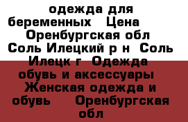 одежда для беременных › Цена ­ 500 - Оренбургская обл., Соль-Илецкий р-н, Соль-Илецк г. Одежда, обувь и аксессуары » Женская одежда и обувь   . Оренбургская обл.